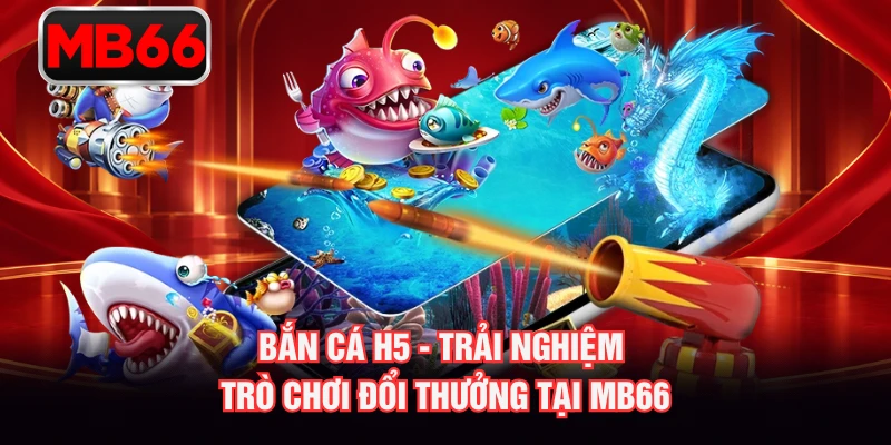 Bắn Cá H5 - Trải Nghiệm Trò Chơi Đổi Thưởng Tại MB66